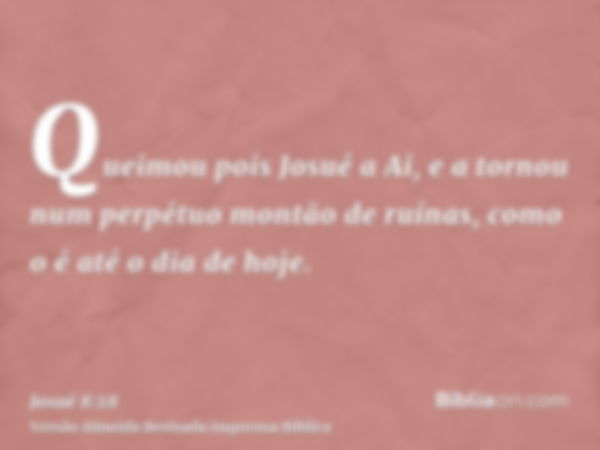 Queimou pois Josué a Ai, e a tornou num perpétuo montão de ruínas, como o é até o dia de hoje.