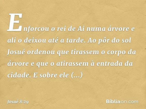 Enforcou o rei de Ai numa árvore e ali o deixou até a tarde. Ao pôr do sol Josué ordenou que tirassem o corpo da árvore e que o atirassem à entrada da cidade. E