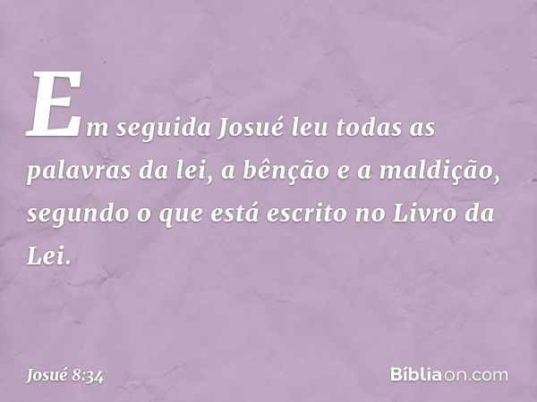 Em seguida Josué leu todas as palavras da lei, a bênção e a maldição, segundo o que está escrito no Livro da Lei. -- Josué 8:34