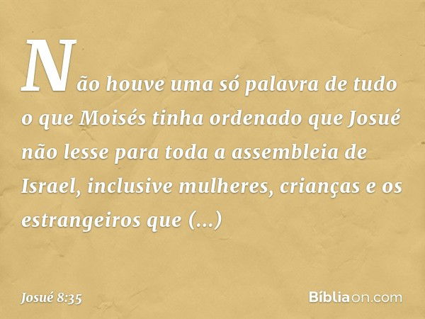 Não houve uma só palavra de tudo o que Moisés tinha ordenado que Josué não lesse para toda a assembleia de Israel, inclusive mulheres, crianças e os estrangeiro