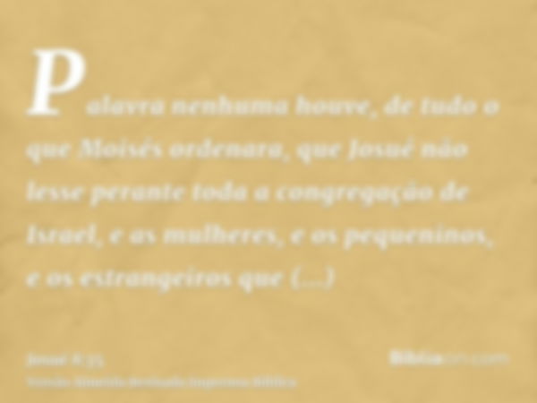 Palavra nenhuma houve, de tudo o que Moisés ordenara, que Josué não lesse perante toda a congregação de Israel, e as mulheres, e os pequeninos, e os estrangeiro