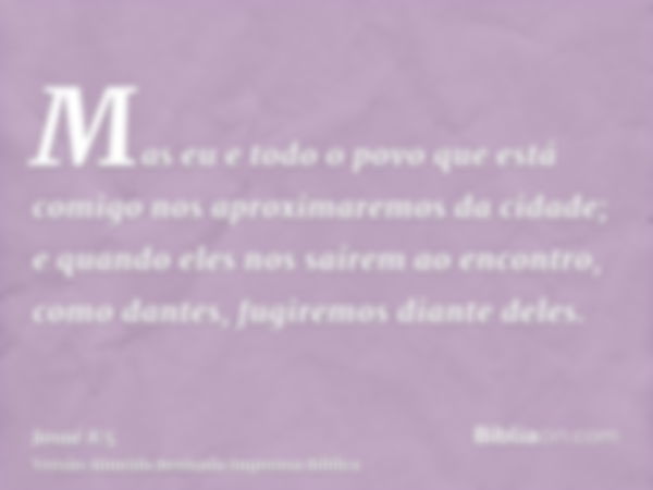 Mas eu e todo o povo que está comigo nos aproximaremos da cidade; e quando eles nos saírem ao encontro, como dantes, fugiremos diante deles.