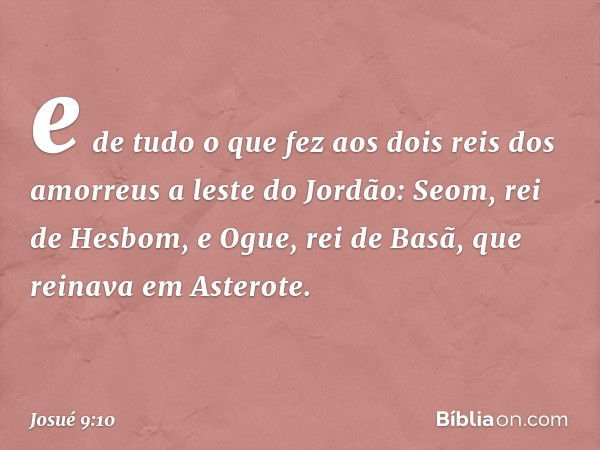 e de tudo o que fez aos dois reis dos amorreus a leste do Jordão: Seom, rei de Hesbom, e Ogue, rei de Basã, que reinava em Asterote. -- Josué 9:10