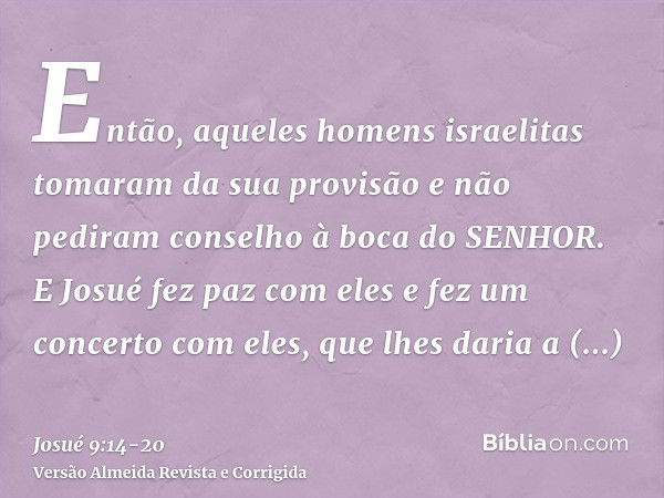 Então, aqueles homens israelitas tomaram da sua provisão e não pediram conselho à boca do SENHOR.E Josué fez paz com eles e fez um concerto com eles, que lhes d