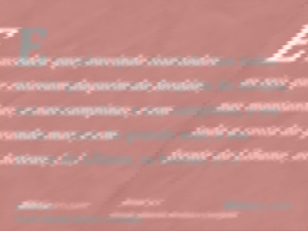 E sucedeu que, ouvindo isso todos os reis que estavam daquém do Jordão, nas montanhas, e nas campinas, e em toda a costa do grande mar, e em frente do Líbano, o