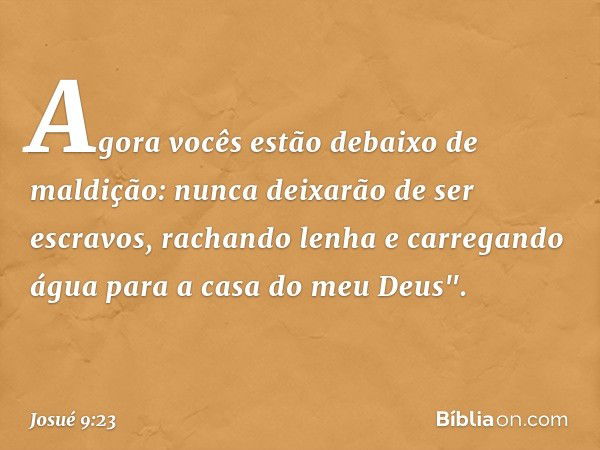 Agora vocês estão debaixo de maldição: nunca deixarão de ser escravos, rachando lenha e carregando água para a casa do meu Deus". -- Josué 9:23