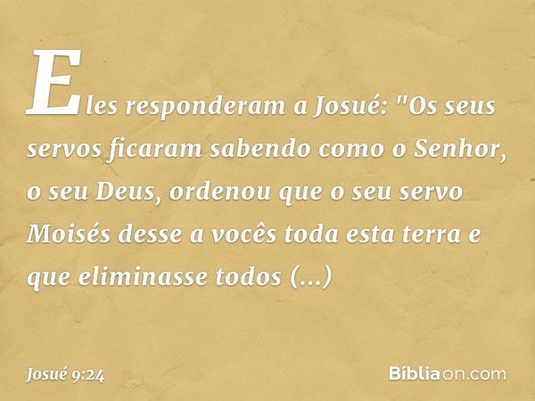 Eles responderam a Josué: "Os seus servos ficaram sabendo como o Senhor, o seu Deus, ordenou que o seu servo Moisés desse a vocês toda esta terra e que eliminas