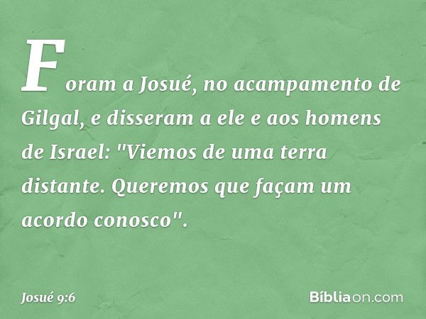 Foram a Josué, no acampamento de Gilgal, e disseram a ele e aos homens de Israel: "Viemos de uma terra distante. Queremos que façam um acordo conosco". -- Josué