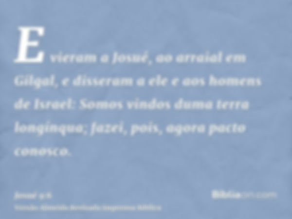 E vieram a Josué, ao arraial em Gilgal, e disseram a ele e aos homens de Israel: Somos vindos duma terra longínqua; fazei, pois, agora pacto conosco.