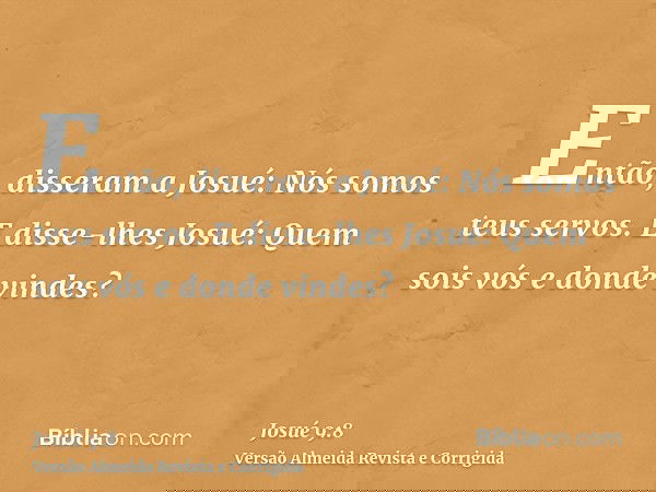 Então, disseram a Josué: Nós somos teus servos. E disse-lhes Josué: Quem sois vós e donde vindes?