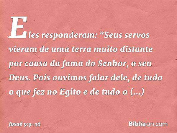 Eles responderam: "Seus servos vieram de uma terra muito distante por causa da fama do Senhor, o seu Deus. Pois ouvimos falar dele, de tudo o que fez no Egito e