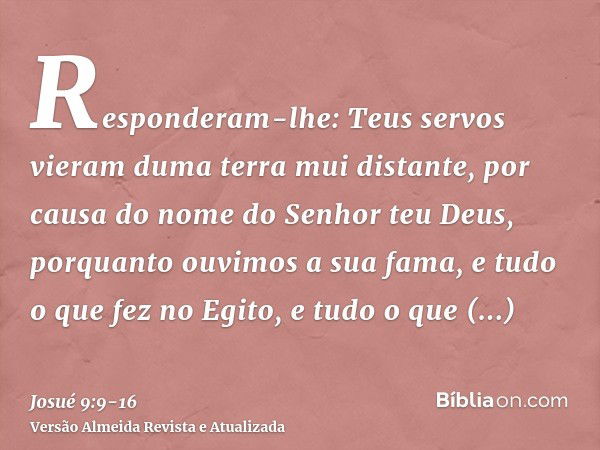 Responderam-lhe: Teus servos vieram duma terra mui distante, por causa do nome do Senhor teu Deus, porquanto ouvimos a sua fama, e tudo o que fez no Egito,e tud