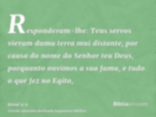 Responderam-lhe: Teus servos vieram duma terra mui distante, por causa do nome do Senhor teu Deus, porquanto ouvimos a sua fama, e tudo o que fez no Egito,