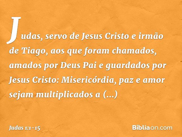 Judas, servo de Jesus Cristo e irmão de Tiago,
aos que foram chamados, amados por Deus Pai e guardados por Jesus Cristo: Misericórdia, paz e amor sejam multipli