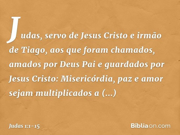 Judas, servo de Jesus Cristo e irmão de Tiago,
aos que foram chamados, amados por Deus Pai e guardados por Jesus Cristo: Misericórdia, paz e amor sejam multipli