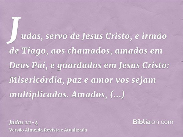 Judas, servo de Jesus Cristo, e irmão de Tiago, aos chamados, amados em Deus Pai, e guardados em Jesus Cristo:Misericórdia, paz e amor vos sejam multiplicados.A