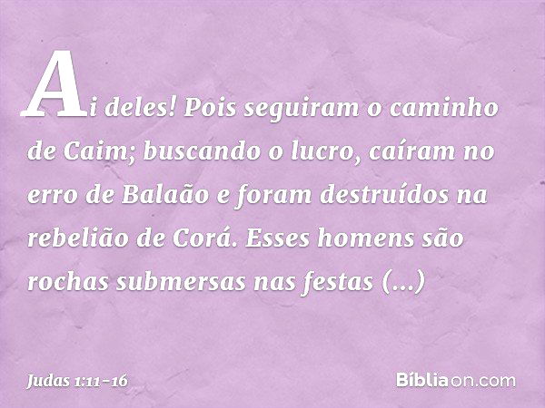 Ai deles! Pois seguiram o caminho de Caim; buscando o lucro, caíram no erro de Balaão e foram destruídos na rebelião de Corá. Esses homens são rochas submersas 