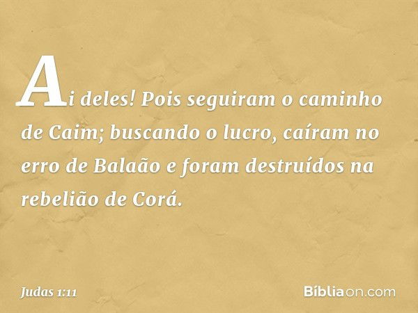 Ai deles! Pois seguiram o caminho de Caim; buscando o lucro, caíram no erro de Balaão e foram destruídos na rebelião de Corá. -- Judas 1:11