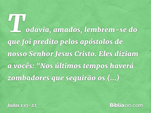 Todavia, amados, lembrem-se do que foi predito pelos apóstolos de nosso Senhor Jesus Cristo. Eles diziam a vocês: "Nos últimos tempos haverá zombadores que segu