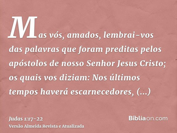 Mas vós, amados, lembrai-vos das palavras que foram preditas pelos apóstolos de nosso Senhor Jesus Cristo;os quais vos diziam: Nos últimos tempos haverá escarne