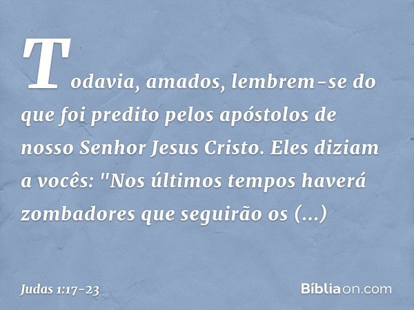 Todavia, amados, lembrem-se do que foi predito pelos apóstolos de nosso Senhor Jesus Cristo. Eles diziam a vocês: "Nos últimos tempos haverá zombadores que segu