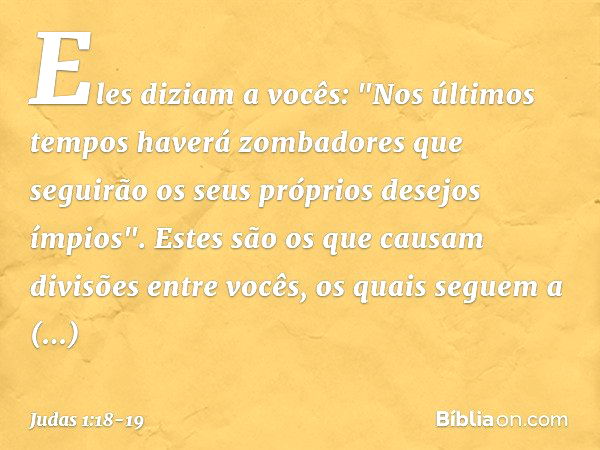 Eles diziam a vocês: "Nos últimos tempos haverá zombadores que seguirão os seus próprios desejos ímpios". Estes são os que causam divisões entre vocês, os quais