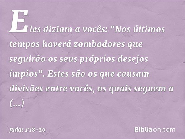 Eles diziam a vocês: "Nos últimos tempos haverá zombadores que seguirão os seus próprios desejos ímpios". Estes são os que causam divisões entre vocês, os quais