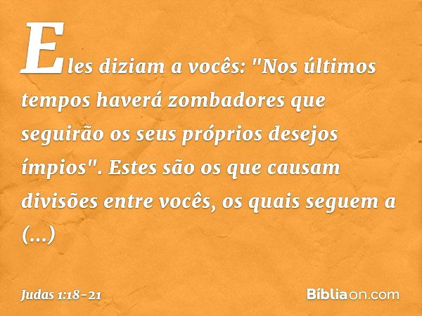 Eles diziam a vocês: "Nos últimos tempos haverá zombadores que seguirão os seus próprios desejos ímpios". Estes são os que causam divisões entre vocês, os quais