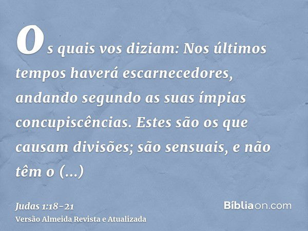 os quais vos diziam: Nos últimos tempos haverá escarnecedores, andando segundo as suas ímpias concupiscências.Estes são os que causam divisões; são sensuais, e 