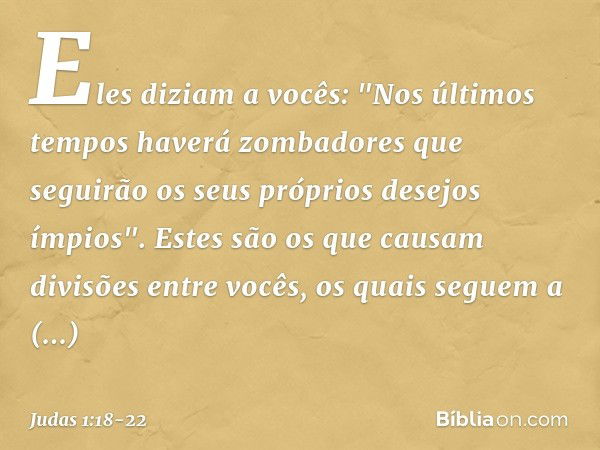 Eles diziam a vocês: "Nos últimos tempos haverá zombadores que seguirão os seus próprios desejos ímpios". Estes são os que causam divisões entre vocês, os quais