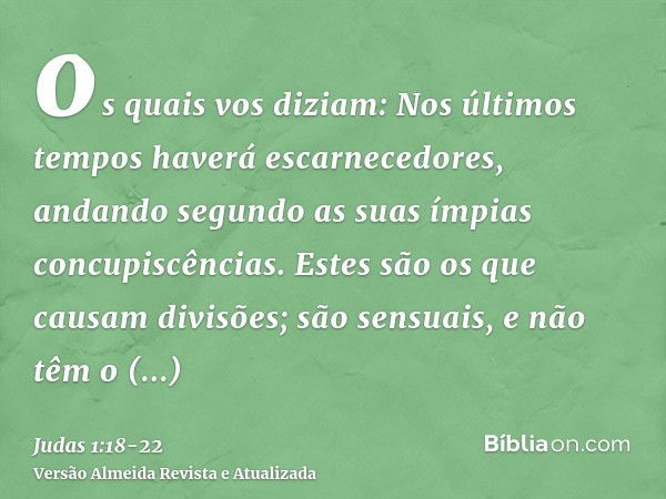 os quais vos diziam: Nos últimos tempos haverá escarnecedores, andando segundo as suas ímpias concupiscências.Estes são os que causam divisões; são sensuais, e 