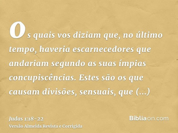 os quais vos diziam que, no último tempo, haveria escarnecedores que andariam segundo as suas ímpias concupiscências.Estes são os que causam divisões, sensuais,