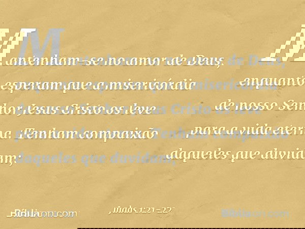 Mantenham-se no amor de Deus, enquanto esperam que a misericórdia de nosso Senhor Jesus Cristo os leve para a vida eterna. Tenham compaixão daqueles que duvidam