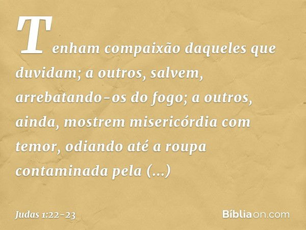 Tenham compaixão daqueles que duvidam; a outros, salvem, arrebatando-os do fogo; a outros, ainda, mostrem misericórdia com temor, odiando até a roupa contaminad