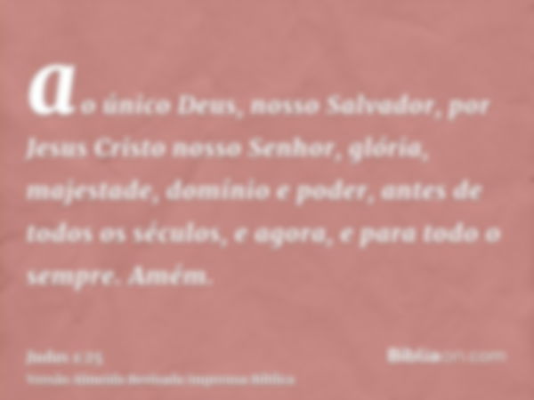 ao único Deus, nosso Salvador, por Jesus Cristo nosso Senhor, glória, majestade, domínio e poder, antes de todos os séculos, e agora, e para todo o sempre. Amém