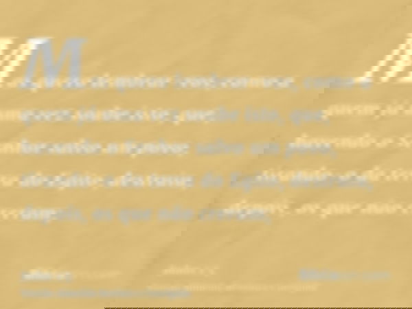 Mas quero lembrar-vos, como a quem já uma vez soube isto, que, havendo o Senhor salvo um povo, tirando-o da terra do Egito, destruiu, depois, os que não creram;