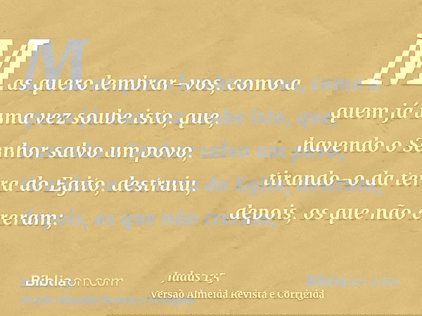 Mas quero lembrar-vos, como a quem já uma vez soube isto, que, havendo o Senhor salvo um povo, tirando-o da terra do Egito, destruiu, depois, os que não creram;