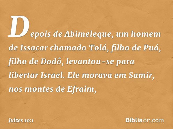 Depois de Abimeleque, um homem de Issacar chamado Tolá, filho de Puá, filho de Dodô, levantou-se para libertar Israel. Ele morava em Samir, nos montes de Efraim