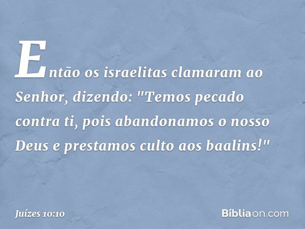 Então os israelitas clamaram ao Senhor, dizendo: "Temos pecado contra ti, pois abandonamos o nosso Deus e prestamos culto aos baalins!" -- Juízes 10:10