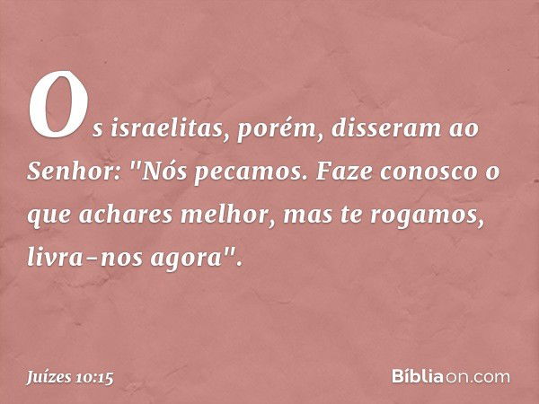 Os israelitas, porém, disseram ao Senhor: "Nós pecamos. Faze conosco o que achares melhor, mas te rogamos, livra-nos agora". -- Juízes 10:15