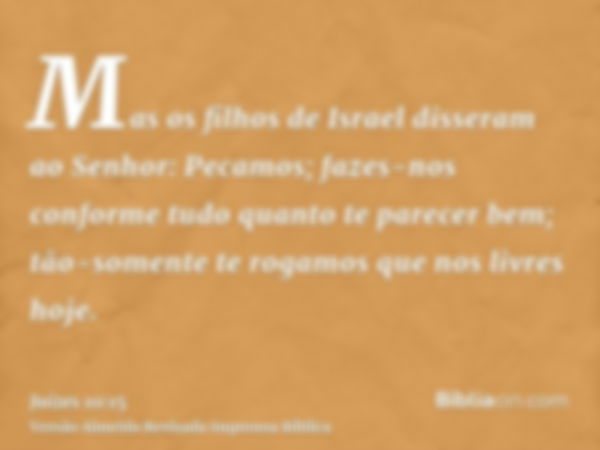 Mas os filhos de Israel disseram ao Senhor: Pecamos; fazes-nos conforme tudo quanto te parecer bem; tão-somente te rogamos que nos livres hoje.