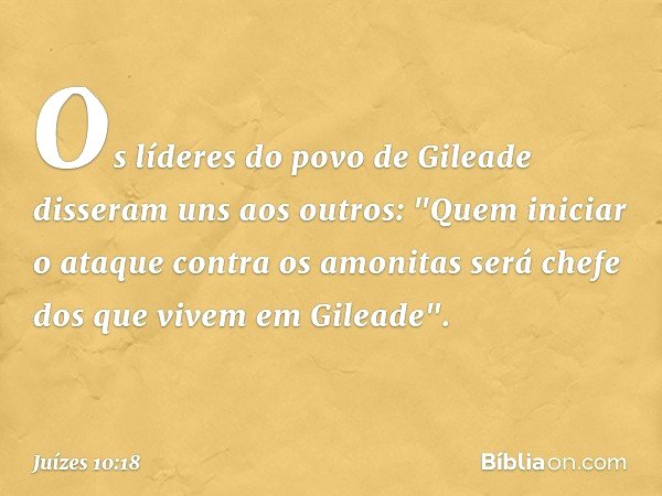 Os líderes do povo de Gileade disseram uns aos outros: "Quem iniciar o ataque contra os amonitas será chefe dos que vivem em Gileade". -- Juízes 10:18