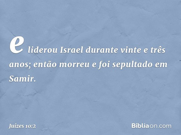 e liderou Israel durante vinte e três anos; então morreu e foi sepultado em Samir. -- Juízes 10:2