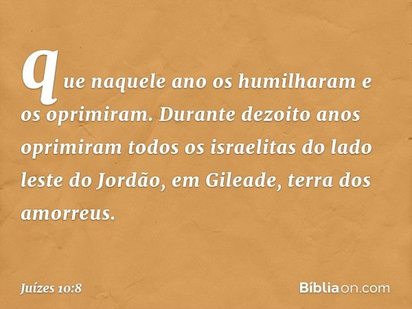 que naquele ano os humilharam e os oprimiram. Durante dezoito anos oprimiram todos os israelitas do lado leste do Jordão, em Gileade, terra dos amorreus. -- Juí