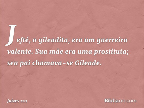 Jefté, o gileadita, era um guerreiro valente. Sua mãe era uma prostituta; seu pai chamava-se Gileade. -- Juízes 11:1