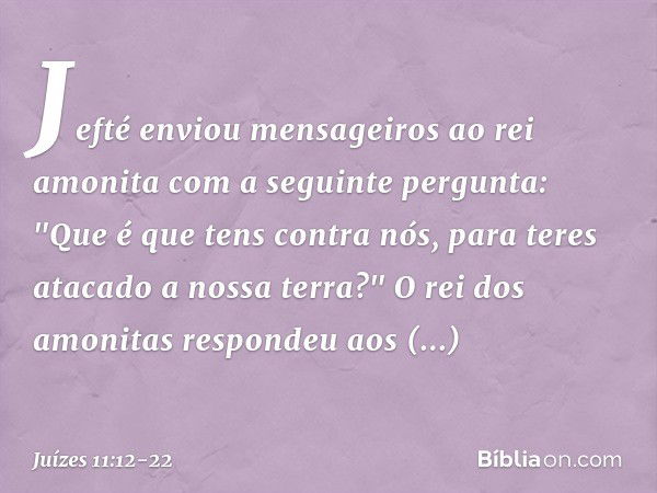 Jefté enviou mensageiros ao rei amonita com a seguinte pergunta: "Que é que tens contra nós, para teres atacado a nossa terra?" O rei dos amonitas respondeu aos