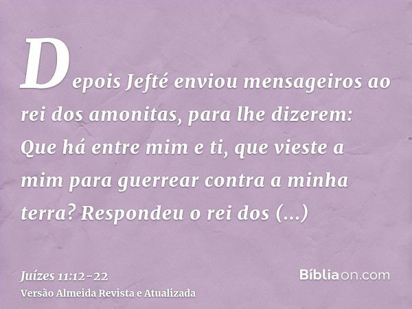 Depois Jefté enviou mensageiros ao rei dos amonitas, para lhe dizerem: Que há entre mim e ti, que vieste a mim para guerrear contra a minha terra?Respondeu o re