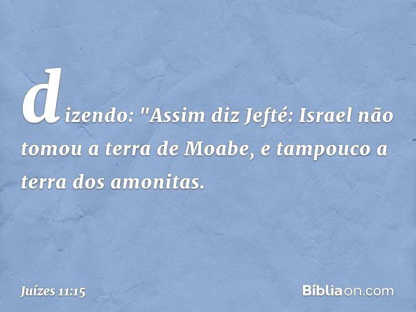 dizendo:
"Assim diz Jefté: Israel não tomou a terra de Moabe, e tampouco a terra dos amonitas. -- Juízes 11:15