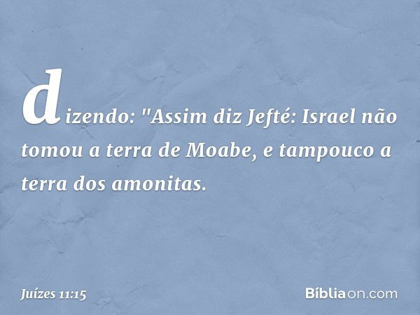 dizendo:
"Assim diz Jefté: Israel não tomou a terra de Moabe, e tampouco a terra dos amonitas. -- Juízes 11:15