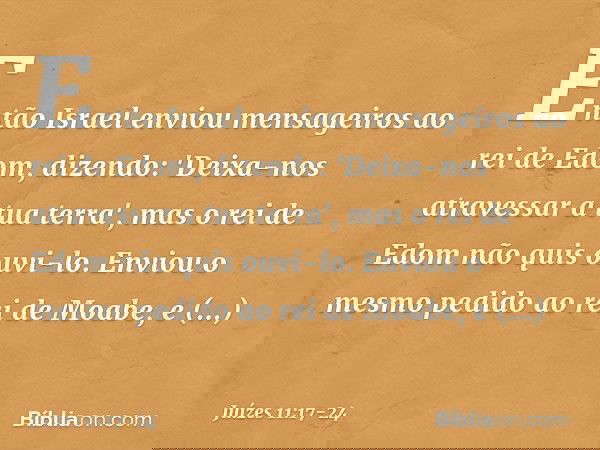 Então Israel enviou mensageiros ao rei de Edom, dizendo: 'Deixa-nos atravessar a tua terra', mas o rei de Edom não quis ouvi-lo. Enviou o mesmo pedido ao rei de